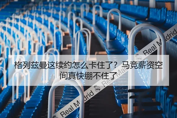 格列兹曼这续约怎么卡住了？马竞薪资空间真快绷不住了