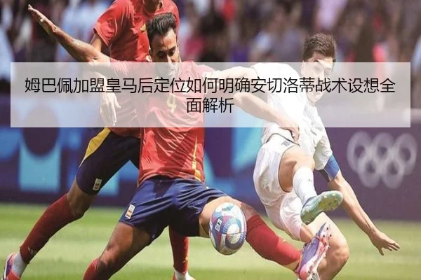 姆巴佩加盟皇马后定位如何明确安切洛蒂战术设想全面解析