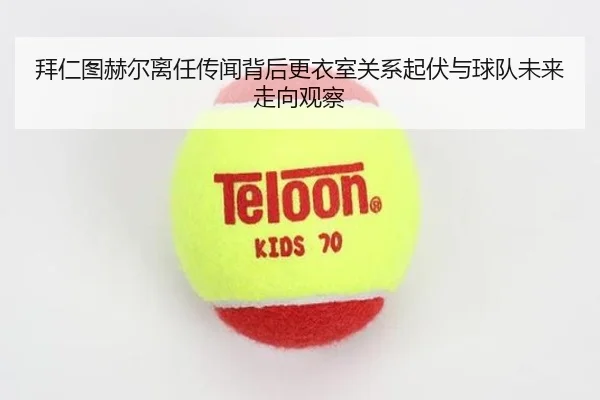 拜仁图赫尔离任传闻背后更衣室关系起伏与球队未来走向观察