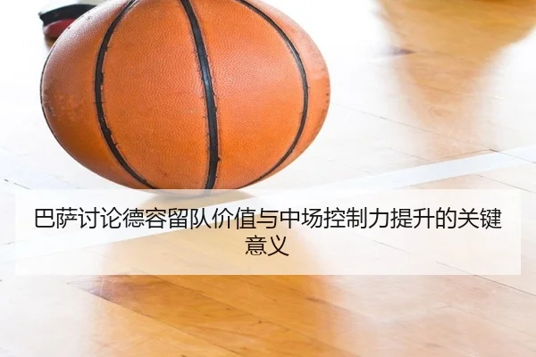巴萨讨论德容留队价值与中场控制力提升的关键意义 - kaiyun